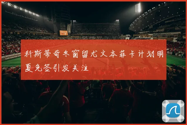 科斯蒂奇冬窗留尤文本菲卡计划明夏免签引发关注