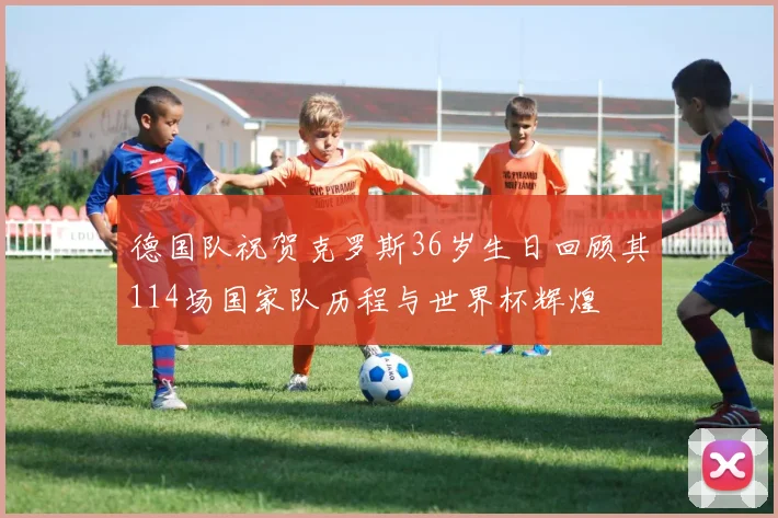 德国队祝贺克罗斯36岁生日回顾其114场国家队历程与世界杯辉煌
