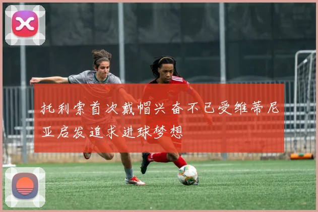 托利索首次戴帽兴奋不已受维蒂尼亚启发追求进球梦想