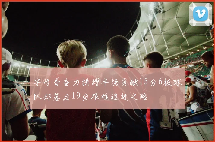 字母哥奋力拼搏半场贡献15分6板球队却落后19分艰难追赶之路