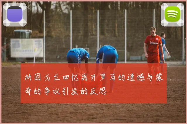 纳因戈兰回忆离开罗马的遗憾与蒙奇的争议引发的反思