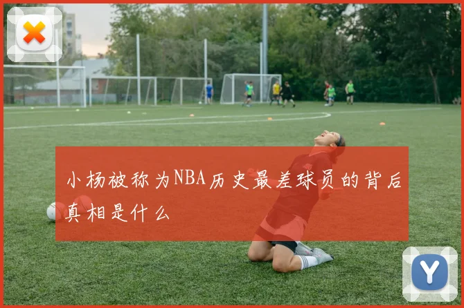 小杨被称为NBA历史最差球员的背后真相是什么