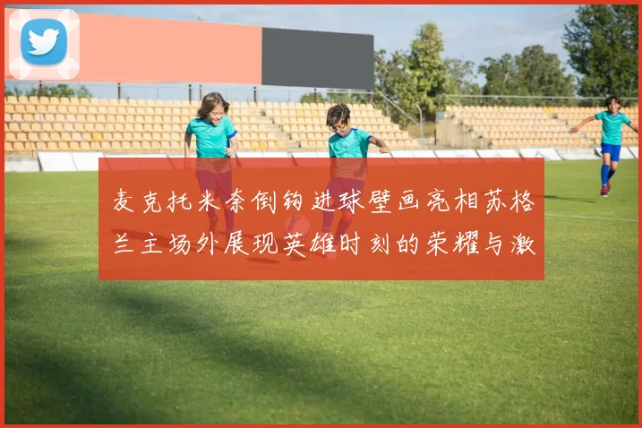 麦克托米奈倒钩进球壁画亮相苏格兰主场外展现英雄时刻的荣耀与激情