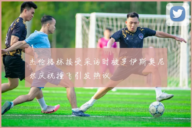 杰伦格林接受采访时被罗伊斯奥尼尔庆祝撞飞引发热议