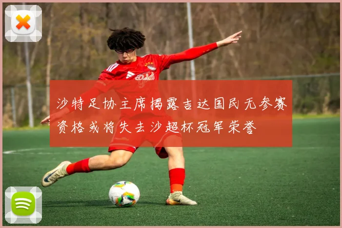 沙特足协主席揭露吉达国民无参赛资格或将失去沙超杯冠军荣誉
