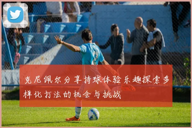 克尼佩尔分享持球体验乐趣探索多样化打法的机会与挑战