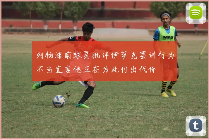 利物浦前球员批评伊萨克罢训行为不当直言他正在为此付出代价