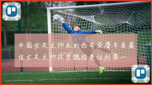 中国女足主帅米利西奇荣膺年度最佳女足主帅投票魏格曼位列第一