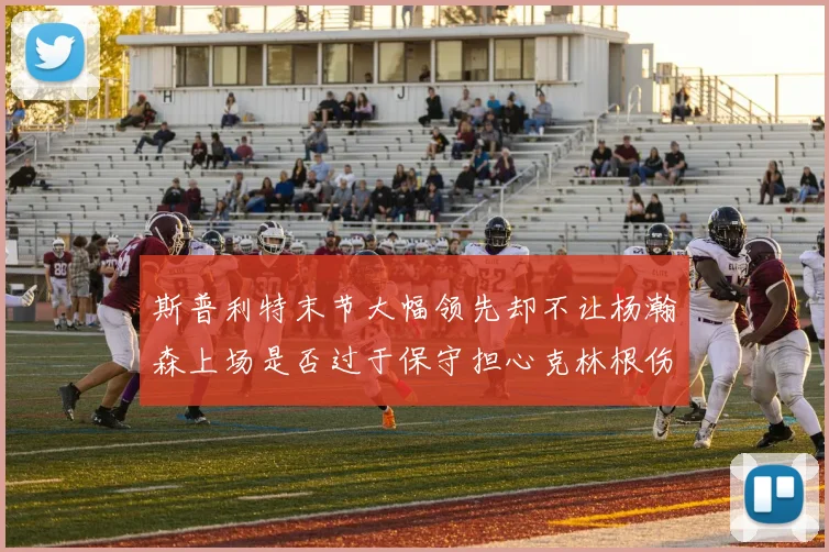 斯普利特末节大幅领先却不让杨瀚森上场是否过于保守担心克林根伤情吗