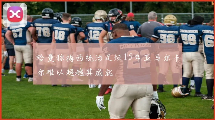 哈曼称梅西统治足坛15年亚马尔卡尔难以超越其成就