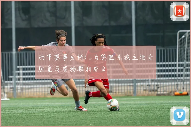 西甲赛事分析：马德里竞技主场全胜皇马客场顺利夺分