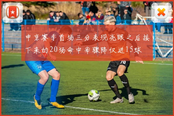申京赛季首场三分表现亮眼之后接下来的20场命中率骤降仅进15球