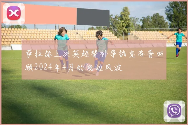 萨拉赫上次英超替补争执克洛普回顾2024年4月的场边风波