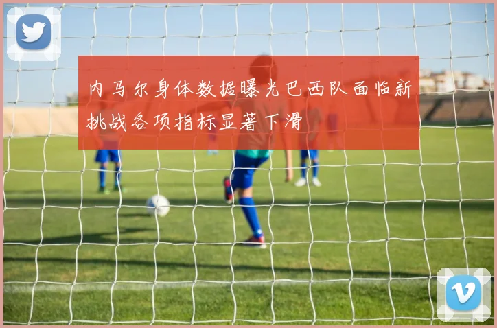 内马尔身体数据曝光巴西队面临新挑战各项指标显著下滑