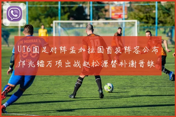 U16国足对阵孟加拉国首发阵容公布邝兆镭万项出战赵松源替补谢晋缺席