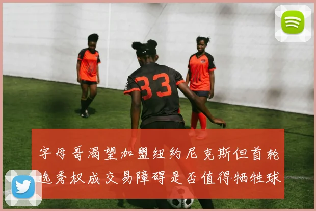 字母哥渴望加盟纽约尼克斯但首轮选秀权成交易障碍是否值得牺牲球队深度