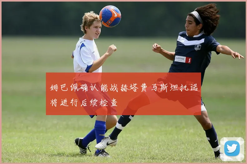 姆巴佩确认能战赫塔费马斯坦托诺将进行后续检查