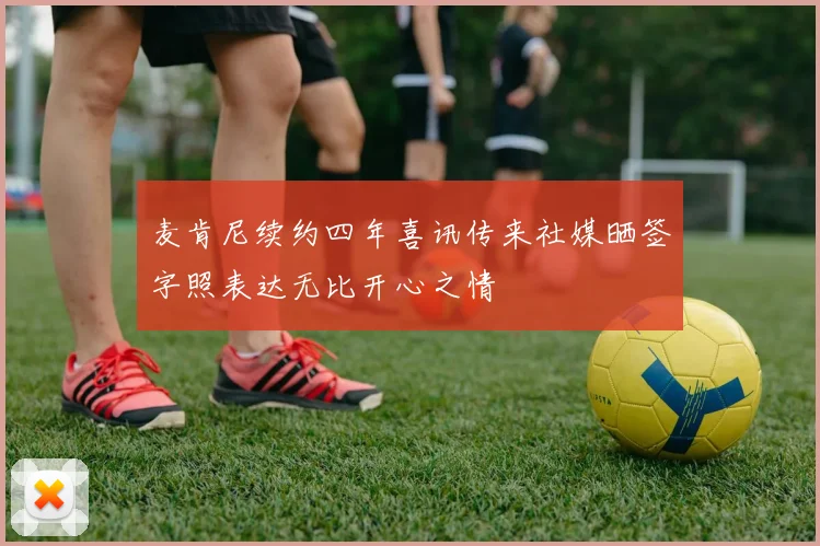 麦肯尼续约四年喜讯传来社媒晒签字照表达无比开心之情