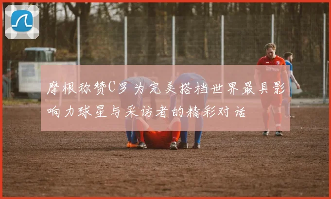 摩根称赞C罗为完美搭档世界最具影响力球星与采访者的精彩对话