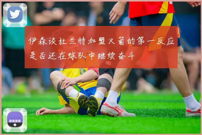伊森谈杜兰特加盟火箭的第一反应是否还在球队中继续奋斗