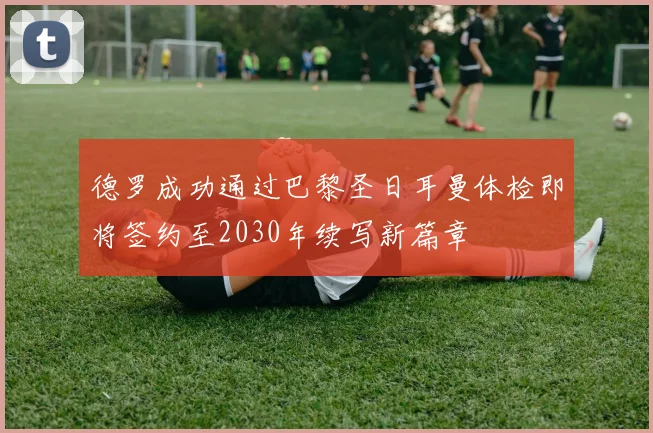 德罗成功通过巴黎圣日耳曼体检即将签约至2030年续写新篇章