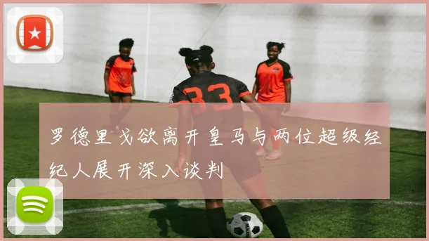 罗德里戈欲离开皇马与两位超级经纪人展开深入谈判