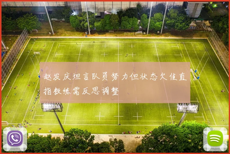 赵发庆坦言队员努力但状态欠佳直指教练需反思调整