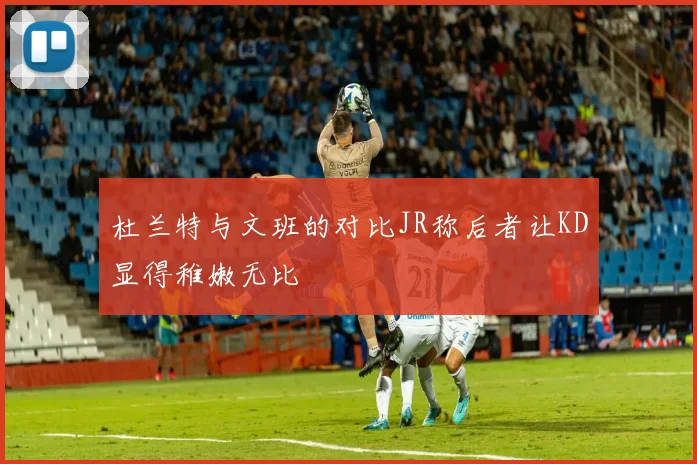 杜兰特与文班的对比JR称后者让KD显得稚嫩无比