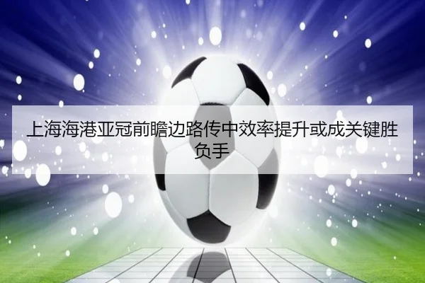 上海海港亚冠前瞻边路传中效率提升或成关键胜负手 - leyu